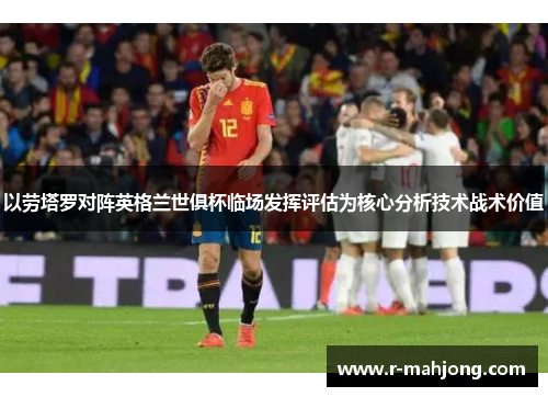 以劳塔罗对阵英格兰世俱杯临场发挥评估为核心分析技术战术价值 以劳塔罗对阵英格兰世俱杯临场发挥评估为核心分析技术战术价值
