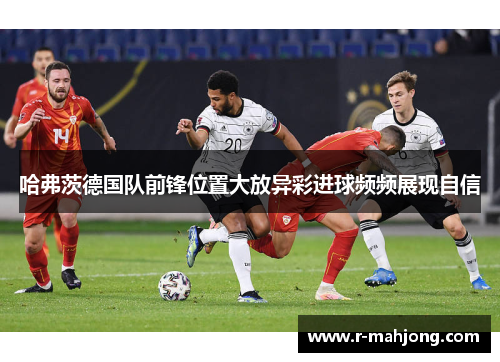 哈弗茨德国队前锋位置大放异彩进球频频展现自信 哈弗茨德国队前锋位置大放异彩进球频频展现自信
