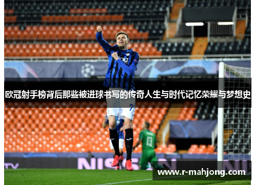欧冠射手榜背后那些被进球书写的传奇人生与时代记忆荣耀与梦想史 欧冠射手榜背后那些被进球书写的传奇人生与时代记忆荣耀与梦想史