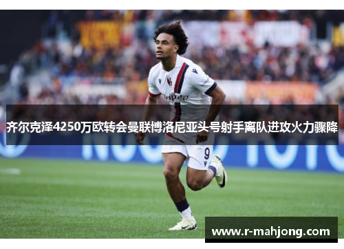 齐尔克泽4250万欧转会曼联博洛尼亚头号射手离队进攻火力骤降 齐尔克泽4250万欧转会曼联博洛尼亚头号射手离队进攻火力骤降