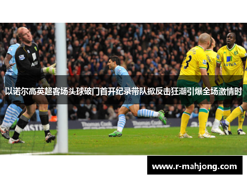 以诺尔高英超客场头球破门首开纪录带队掀反击狂潮引爆全场激情时 以诺尔高英超客场头球破门首开纪录带队掀反击狂潮引爆全场激情时