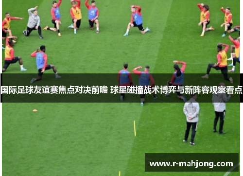 国际足球友谊赛焦点对决前瞻 球星碰撞战术博弈与新阵容观察看点